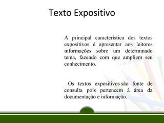 Texto Expositivo
A principal característica dos textos
expositivos é apresentar aos leitores
informações sobre um determinado
tema, fazendo com que ampliem seu
conhecimento.
Os textos expositivos são fonte de
consulta pois pertencem à área da
documentação e informação.

 