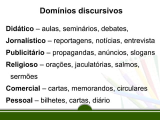 Domínios discursivos
Didático – aulas, seminários, debates,
Jornalístico – reportagens, notícias, entrevista
Publicitário – propagandas, anúncios, slogans
Religioso – orações, jaculatórias, salmos,
sermões
Comercial – cartas, memorandos, circulares
Pessoal – bilhetes, cartas, diário

 