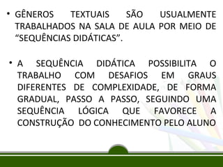 • GÊNEROS
TEXTUAIS
SÃO
USUALMENTE
TRABALHADOS NA SALA DE AULA POR MEIO DE
“SEQUÊNCIAS DIDÁTICAS”.
• A SEQUÊNCIA DIDÁTICA POSSIBILITA O
TRABALHO COM DESAFIOS EM GRAUS
DIFERENTES DE COMPLEXIDADE, DE FORMA
GRADUAL, PASSO A PASSO, SEGUINDO UMA
SEQUÊNCIA LÓGICA QUE FAVORECE A
CONSTRUÇÃO DO CONHECIMENTO PELO ALUNO

 