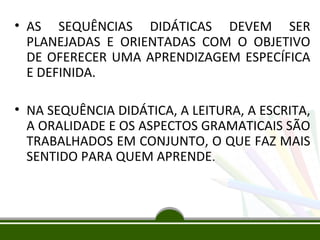 • AS SEQUÊNCIAS DIDÁTICAS DEVEM SER
PLANEJADAS E ORIENTADAS COM O OBJETIVO
DE OFERECER UMA APRENDIZAGEM ESPECÍFICA
E DEFINIDA.
• NA SEQUÊNCIA DIDÁTICA, A LEITURA, A ESCRITA,
A ORALIDADE E OS ASPECTOS GRAMATICAIS SÃO
TRABALHADOS EM CONJUNTO, O QUE FAZ MAIS
SENTIDO PARA QUEM APRENDE.

 