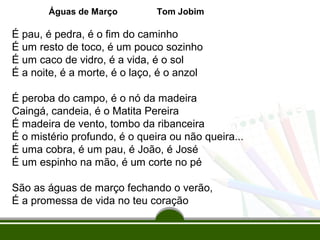 Águas de Março

Tom Jobim

É pau, é pedra, é o fim do caminho
É um resto de toco, é um pouco sozinho
É um caco de vidro, é a vida, é o sol
É a noite, é a morte, é o laço, é o anzol
É peroba do campo, é o nó da madeira
Caingá, candeia, é o Matita Pereira
É madeira de vento, tombo da ribanceira
É o mistério profundo, é o queira ou não queira...
É uma cobra, é um pau, é João, é José
É um espinho na mão, é um corte no pé
São as águas de março fechando o verão,
É a promessa de vida no teu coração

 