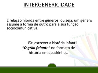 INTERGENERICIDADE
É relação híbrida entre gêneros, ou seja, um gênero
assume a forma de outro para a sua função
sociocomunicativa.
EX: escrever a história infantil
“O grilo falante” no formato de
história em quadrinhos.

 