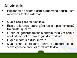 Atividade
•

Responda de acordo com o que você pensa, sem
recorrer a fontes externas

•
•

O que são gêneros textuais?
Existe diferença entre gêneros e tipos textuais?
Se existe, qual é?
O que os gêneros textuais podem ter a ver com o
contexto social de circulação dos textos?
O que é domínio discursivo ?
Qual seria a relação entre o gênero e as
“condições de produção” de um texto?

•
•
•

 