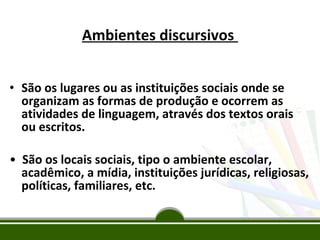 Ambientes discursivos
• São os lugares ou as instituições sociais onde se
organizam as formas de produção e ocorrem as
atividades de linguagem, através dos textos orais
ou escritos.
• São os locais sociais, tipo o ambiente escolar,
acadêmico, a mídia, instituições jurídicas, religiosas,
políticas, familiares, etc.

 