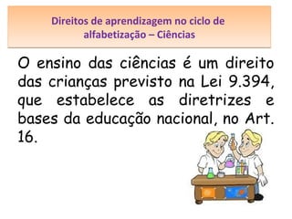 Direitos de aprendizagem no ciclo de
alfabetização – Ciências

O ensino das ciências é um direito
das crianças previsto na Lei 9.394,
que estabelece as diretrizes e
bases da educação nacional, no Art.
16.

 