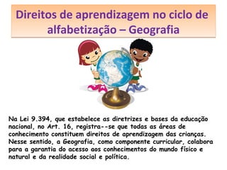 Direitos de aprendizagem no ciclo de
alfabetização – Geografia

Na Lei 9.394, que estabelece as diretrizes e bases da educação
nacional, no Art. 16, registra--se que todas as áreas de
conhecimento constituem direitos de aprendizagem das crianças.
Nesse sentido, a Geografia, como componente curricular, colabora
para a garantia do acesso aos conhecimentos do mundo físico e
natural e da realidade social e política.

 