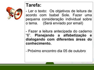Tarefa:
- Ler o texto: Os objetivos de leitura de
acordo com Isabel Sole. Fazer uma
pequena consideração individual sobre
o tema. (Será enviado por email)
- Fazer a leitura antecipada do caderno
“6”. Planejando a alfabetização e
dialogando com diferentes áreas do
conhecimento.
- Próximo encontro dia 05 de outubro

 