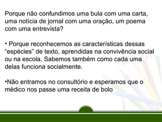 Porque não confundimos uma bula com uma carta,
uma notícia de jornal com uma oração, um poema
com uma entrevista?
• Porque reconhecemos as características dessas
“espécies” de texto, aprendidas na convivência social
ou na escola. Sabemos também como cada uma
delas funciona socialmente.
•Não entramos no consultório e esperamos que o
médico nos passe uma receita de bolo

 