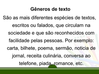Gêneros de texto
São as mais diferentes espécies de textos,
escritos ou falados, que circulam na
sociedade e que são reconhecidos com
facilidade pelas pessoas. Por exemplo:
carta, bilhete, poema, sermão, noticia de
jornal, receita culinária, conversa ao
telefone, piada, romance, etc.

 