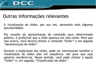 A visualização de slides, por sua vez, apresenta mais algumas peculiaridades.  Por ocasião da apresentação do conteúdo para determinado público, é preferível que o  slide  apareça em tela cheia. Para que isso ocorra, você deverá utilizar o comando “Exibir” e em seguida “Apresentação de  slides ”. Durante a elaboração dos  slides , pode ser interessante também a visualização de todos eles em sequência, até para que seja possível reordená-los. Nesse sentido, você pode utilizar a opção “Exibir” e, em seguida, “Classificador de slides”. Outras informações relevantes 