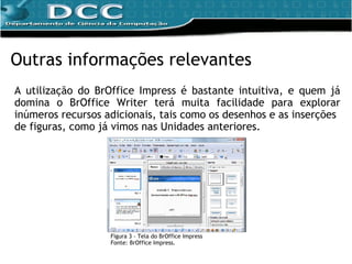 A utilização do BrOffice Impress é bastante intuitiva, e quem já domina o BrOffice Writer terá muita facilidade para explorar inúmeros recursos adicionais, tais como os desenhos e as inserções de figuras, como já vimos nas Unidades anteriores. Outras informações relevantes Figura 3 - Tela do BrOffice Impress Fonte: BrOffice Impress. 