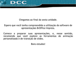 Chegamos ao final da sexta unidade. Espero que você tenha compreendido a utilização do software de apresentações BrOffice Impress. Comece a preparar suas apresentações, e, nesse sentido, recomendo que você explore as ferramentas de animação personalizada e de transição de slides. Bons estudos! 
