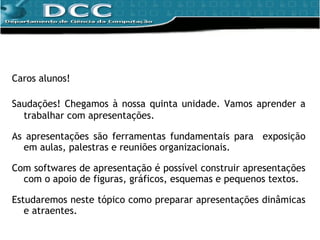Caros alunos! Saudações! Chegamos à nossa quinta unidade. Vamos aprender a trabalhar com apresentações. As apresentações são ferramentas fundamentais para  exposição em aulas, palestras e reuniões organizacionais. Com  softwares de apresentação é possível construir apresentações com o apoio de figuras, gráficos, esquemas e pequenos textos.  Estudaremos neste tópico como preparar apresentações dinâmicas e atraentes. 