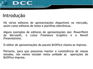 Introdução Há vários editores de apresentações disponíveis no mercado, assim como editores de texto e planilhas eletrônicas. Alguns exemplos de editores de apresentações são:  PowerPoint  da Microsoft, o  Lotus Freelance Graphics  e o  Novell Presentations . O editor de apresentações do pacote BrOffice chama-se  Impress.  Portanto,  para que possamos manter a consistência de nossos estudos, nós vamos estudar nesta unidade as  operações do BrOffice Impress. 