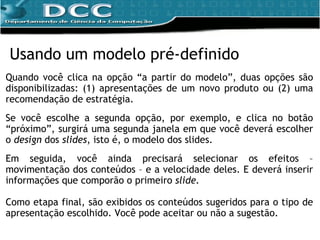 Quando você clica na opção “a partir do modelo”, duas opções são disponibilizadas: (1) apresentações de um novo produto ou (2) uma recomendação de estratégia. Se você escolhe a segunda opção, por exemplo, e clica no botão “próximo”, surgirá uma segunda janela em que você deverá escolher o  design  dos  slides , isto é, o modelo dos slides. Em seguida, você ainda precisará  selecionar os efeitos – movimentação dos conteúdos – e a velocidade deles. E deverá inserir informações que comporão o primeiro  slide. Como etapa final, são exibidos  os conteúdos sugeridos para o tipo de apresentação escolhido. Você pode aceitar ou não a sugestão. Usando um modelo pré-definido 