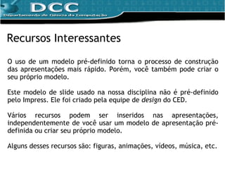 O uso de um modelo pré-definido torna o processo de construção das apresentações mais rápido. Porém,  você também pode criar o seu próprio modelo. Este modelo de slide usado na nossa disciplina não é pré-definido pelo Impress. Ele foi criado pela equipe de  design  do CED.  Vários recursos podem ser inseridos nas apresentações, independentemente de você usar um modelo de apresentação pré-definida ou criar seu próprio modelo. Alguns desses recursos são: figuras, animações, vídeos, música, etc. Recursos Interessantes 