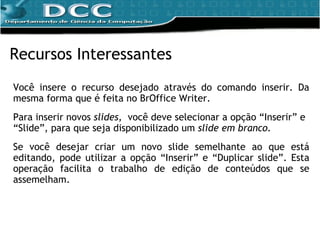 Você insere o recurso desejado através do comando inserir. Da mesma forma que é feita no BrOffice Writer. Para inserir novos  slides,  você deve selecionar a opção “Inserir” e “Slide”, para que seja disponibilizado um  slide em branco.  Se você desejar criar um novo slide semelhante ao que está editando, pode utilizar a opção “Inserir” e “Duplicar slide”. Esta operação facilita o trabalho de edição de conteúdos que se assemelham. Recursos Interessantes 