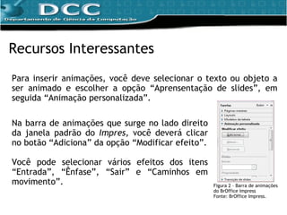Para inserir animações, você deve selecionar o texto ou objeto a ser animado e escolher a opção “Aprensentação de slides”, em seguida “Animação personalizada”. Recursos Interessantes Figura 2 – Barra de animações do BrOffice Impress Fonte: BrOffice Impress. Na barra de animações que surge no lado direito da janela padrão do  Impres,  você deverá clicar no botão “Adiciona” da opção “Modificar efeito”. Você pode selecionar vários efeitos dos itens “Entrada”, “Ênfase”, “Sair” e “Caminhos em movimento”. 