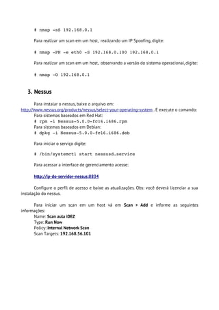 # nmap ­sS 192.168.0.1

      Para realizar um scan em um host, realizando um IP Spoofing, digite:

      # nmap ­PN ­e eth0 ­S 192.168.0.100 192.168.0.1

      Para realizar um scan em um host, observando a versão do sistema operacionai, digite:

      # nmap ­O 192.168.0.1


   3. Nessus

       Para instalar o nessus, baixe o arquivo em:
http://www.nessus.org/products/nessus/select-your-operating-system . E execute o comando:
       Para sistemas baseados em Red Hat:
       # rpm ­i Nessus­5.0.0­fc16.i686.rpm
       Para sistemas baseados em Debian:
       # dpkg ­i Nessus­5.0.0­fc16.i686.deb

      Para iniciar o serviço digite:

      # /bin/systemctl start nessusd.service 

      Para acessar a interface de gerenciamento acesse:

      http://ip-do-servidor-nessus:8834

       Configure o perfil de acesso e baixe as atualizações. Obs: você deverá licenciar a sua
instalação do nessus.

      Para iniciar um scan em um host vá em Scan > Add e informe as seguintes
informações:
      Name: Scan aula iDEZ
      Type: Run Now
      Policy: Internal Network Scan
      Scan Targets: 192.168.56.101
 