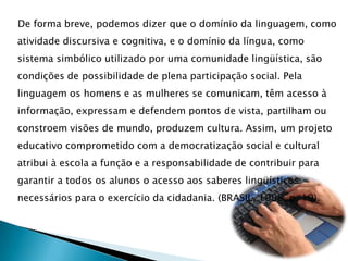 De forma breve, podemos dizer que o domínio da linguagem, como atividade discursiva e cognitiva, e o domínio da língua, como sistema simbólico utilizado por uma comunidade lingüística, são condições de possibilidade de plena participação social. Pela linguagem os homens e as mulheres se comunicam, têm acesso à informação, expressam e defendem pontos de vista, partilham ou constroem visões de mundo, produzem cultura. Assim, um projeto educativo comprometido com a democratização social e cultural atribui à escola a função e a responsabilidade de contribuir para garantir a todos os alunos o acesso aos saberes lingüísticos necessários para o exercício da cidadania. (BRASIL, 1998, p. 19).