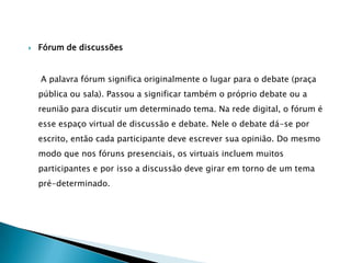 O chat – sala de bate-papo     Ele permite conversa em tempo real, por uma ou mais pessoas distantes geograficamente. Na conversa, os participantes digitam suas perguntas, respostas ou afirmações. A diferença é que esta “conversa” acontece não verbalmente, mas por escrito. Assim, todos que dela participam veem na tela do computador o que é digitado. O e-mailE-mail é um serviço de envio e recebimento de mensagens eletrônicas. É um dos mais populares da Internet, quase todo usuário da Internet já possui um endereço eletrônico. O termo e-mail é derivado do termo em inglês “eletronicmail” (correio eletrônico).