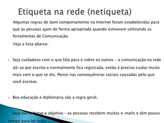 Listas de discussãoPara entender o que é uma lista de discussão, vamos imaginar que você e mais quinze dos seus colegas professores resolvam debater um determinado tema. Vocês poderiam todos informar-se sobre os endereços uns dos outros (um de vocês poderia até mandar a lista de endereços por e-mail para todos ‘os outros’) e quando alguém quisesse comunicar algo precisaria apenas enviar um e-mail para os outros quatorze. Sem problemas, não é mesmo?     A solução para o caso é criar uma lista de discussão, que consiste em criar um único endereço eletrônico, como por exemplo, pprofesores_da_escola_guilherminaSilva@dominio.do.servidor.de.listas, que terá a ele associado todos os endereços dos professores da escola. 