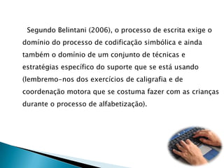      Segundo Belintani (2006), o processo de escrita exige o domínio do processo de codificação simbólica e ainda também o domínio de um conjunto de técnicas e estratégias específico do suporte que se está usando (lembremo-nos dos exercícios de caligrafia e de coordenação motora que se costuma fazer com as crianças durante o processo de alfabetização).
