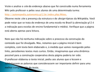 Visite e analise o site do endereço abaixo que foi construído numa ferramenta
Wiki pelo professor e pelos seus alunos de uma determinada turma:
http://autonopedia.autonomia.g12.br/index.php/Mitos.
Observe neste site a presença da estrutura e do design típicos da Wikipédia. Você
pode notar que se trata do endereço de uma escola no Brasil (a abreviação g12 é
a indicação para escolas de ensino fundamental e médio). Verifique que a página
está aberta apenas para leitura.


Note que não há nenhuma indicação sobre o processo da construção do
conteúdo que foi divulgado. Mas, notamos que a página inicial é bem
completa, com texto bem elaborado e, à medida que vamos navegando pelos
links, percebemos textos mais curtos. Então, imaginamos que uma dinâmica
possível para a construção cooperativa desta página poderia ter sido:
O professor elaborou o texto inicial, pediu aos alunos que o lessem e
sublinhassem as palavras que considerassem ser importante definir para uma
melhor compreensão do texto;
 