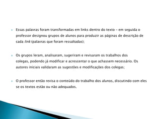    Essas palavras foram transformadas em links dentro do texto – em seguida o
    professor designou grupos de alunos para produzir as páginas de descrição de
    cada link (palavras que foram ressaltadas);



   Os grupos leram, analisaram, sugeriram e revisaram os trabalhos dos
    colegas, podendo já modificar e acrescentar o que achassem necessário. Os
    autores iniciais validaram as sugestões e modificações dos colegas;



   O professor então revisa o conteúdo do trabalho dos alunos, discutindo com eles
    se os textos estão ou não adequados.
 
