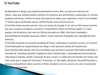 O YouTube

Na Wikipédia os artigos são predominantemente escritos. Mas, se você tem interesse em
vídeos, saiba que também poderá conhecer ferramentas que possibilitam a publicação on-line por
qualquer internauta. Lembra em qual site estavam os vídeos que sugerimos a você, lá na Unidade
1? Vamos agora aprofundar nossos conhecimentos acerca desse recurso.
O YouTube (www.youtube.com.br), mais um serviço do Google, é um site na Internet que permite
que seus usuários carreguem, assistam e compartilhem vídeos em formato digital. É o mais
popular site do gênero, com mais de 50% do mercado em 2006. Este fato é creditado à
possibilidade de hospedar quaisquer vídeos, exceto materiais protegidos por copyright (direitos
autorais).
O YouTube hospeda uma grande variedade de filmes, videoclipes e materiais caseiros. O material
encontrado pode ser disponibilizado em blogs e sites pessoais através de mecanismos
desenvolvidos pelo próprio site. Essa tecnologia, que permite o envio de informação multimídia, é
chamada de streaming. Quando a ligação de rede é banda larga, a velocidade de transmissão da
informação é elevada, dando a sensação de que o áudio e o vídeo são transmitidos em tempo real.
Você sabia que o slogan do YouTube é “Transmita-se” (do inglês, Broadcast Yourself)? Quando as
pessoas compartilham vídeos caseiros e filmes amadores com os usuários do site, é exatamente
isso que estão fazendo.
 