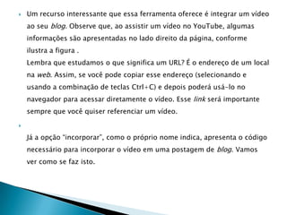    Um recurso interessante que essa ferramenta oferece é integrar um vídeo
    ao seu blog. Observe que, ao assistir um vídeo no YouTube, algumas
    informações são apresentadas no lado direito da página, conforme
    ilustra a figura .
    Lembra que estudamos o que significa um URL? É o endereço de um local
    na web. Assim, se você pode copiar esse endereço (selecionando e
    usando a combinação de teclas Ctrl+C) e depois poderá usá-lo no
    navegador para acessar diretamente o vídeo. Esse link será importante
    sempre que você quiser referenciar um vídeo.



    Já a opção “incorporar”, como o próprio nome indica, apresenta o código
    necessário para incorporar o vídeo em uma postagem de blog. Vamos
    ver como se faz isto.
 