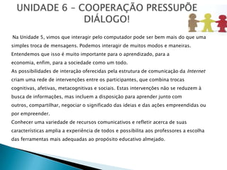 Na Unidade 5, vimos que interagir pelo computador pode ser bem mais do que uma
simples troca de mensagens. Podemos interagir de muitos modos e maneiras.
Entendemos que isso é muito importante para o aprendizado, para a
economia, enfim, para a sociedade como um todo.
As possibilidades de interação oferecidas pela estrutura de comunicação da Internet
criam uma rede de intervenções entre os participantes, que combina trocas
cognitivas, afetivas, metacognitivas e sociais. Estas intervenções não se reduzem à
busca de informações, mas incluem a disposição para aprender junto com
outros, compartilhar, negociar o significado das ideias e das ações empreendidas ou
por empreender.
Conhecer uma variedade de recursos comunicativos e refletir acerca de suas
características amplia a experiência de todos e possibilita aos professores a escolha
das ferramentas mais adequadas ao propósito educativo almejado.
 