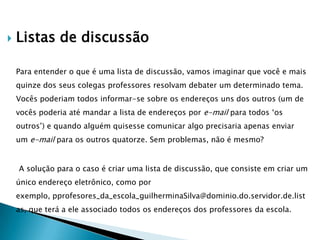    Listas de discussão

    Para entender o que é uma lista de discussão, vamos imaginar que você e mais
    quinze dos seus colegas professores resolvam debater um determinado tema.
    Vocês poderiam todos informar-se sobre os endereços uns dos outros (um de
    vocês poderia até mandar a lista de endereços por e-mail para todos „os
    outros‟) e quando alguém quisesse comunicar algo precisaria apenas enviar
    um e-mail para os outros quatorze. Sem problemas, não é mesmo?


    A solução para o caso é criar uma lista de discussão, que consiste em criar um
    único endereço eletrônico, como por
    exemplo, pprofesores_da_escola_guilherminaSilva@dominio.do.servidor.de.list
    as, que terá a ele associado todos os endereços dos professores da escola.
 