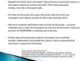    Quando mencionar outra mensagem, faça um breve resumo para reavivar a
    mensagem original na memória do leitor. Pode copiar pequenos
    trechos, mas não a mensagem toda.


   Em listas de discussão, leia toda a discussão antes de enviar sua
    mensagem, pois alguém já pode ter dito o que você quer dizer.


   Não envie respostas particulares para as listas de discussão - se quiser
    responder para o autor da mensagem em uma lista de discussão, cuide que
    ao clicar em RESPONDER, o endereço será o da lista.


   Sempre peça permissão para repassar mensagens com conteúdo
    privado, respeitando a privacidade dos outros e não se esquecendo de
    mencionar a origem da informação.


                  Fonte: Ramos, Edla Maria Faust
                  Introdução à Educação Digital / Edla Maria Faust Ramos, Monica
                  Carapeços Arriada, Leda Maria Rangearo Fiorentini. – 2. ed. – Brasília :
                  Ministério da Educação, Secretaria de Educação à Distância, 2009
 