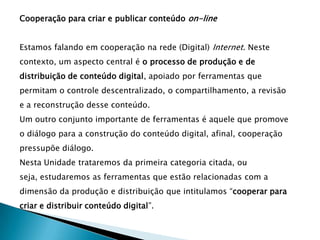 Cooperação para criar e publicar conteúdo on-line


Estamos falando em cooperação na rede (Digital) Internet. Neste
contexto, um aspecto central é o processo de produção e de
distribuição de conteúdo digital, apoiado por ferramentas que
permitam o controle descentralizado, o compartilhamento, a revisão
e a reconstrução desse conteúdo.
Um outro conjunto importante de ferramentas é aquele que promove
o diálogo para a construção do conteúdo digital, afinal, cooperação
pressupõe diálogo.
Nesta Unidade trataremos da primeira categoria citada, ou
seja, estudaremos as ferramentas que estão relacionadas com a
dimensão da produção e distribuição que intitulamos “cooperar para
criar e distribuir conteúdo digital”.
 