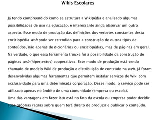 Wikis Escolares


Já tendo compreendido como se estrutura a Wikipédia e analisado algumas

possibilidades de uso na educação, é interessante ainda observar um outro

aspecto. Esse modo de produção das definições dos verbetes constantes desta

enciclopédia web pode ser estendido para a construção de outros tipos de

conteúdos, não apenas de dicionários ou enciclopédias, mas de páginas em geral.

Na verdade, o que essa ferramenta trouxe foi a possibilidade da construção de

páginas web (hipertextos) cooperativas. Esse modo de produção está sendo

chamado de modelo Wiki de produção e distribuição de conteúdo na web. Já foram

desenvolvidas algumas ferramentas que permitem instalar serviços de Wiki com

exclusividade para uma determinada corporação. Desse modo, o serviço pode ser

utilizado apenas no âmbito de uma comunidade (empresa ou escola).

Uma das vantagens em fazer isto está no fato da escola ou empresa poder decidir

suas próprias regras sobre quem terá direito de produzir e publicar o conteúdo.
 