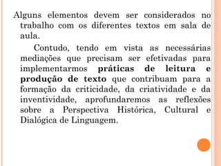 Alguns elementos devem ser considerados no
trabalho com os diferentes textos em sala de
aula.
Contudo, tendo em vista as necessárias
mediações que precisam ser efetivadas para
implementarmos práticas de leitura e
produção de texto que contribuam para a
formação da criticidade, da criatividade e da
inventividade, aprofundaremos as reflexões
sobre a Perspectiva Histórica, Cultural e
Dialógica de Linguagem.
 