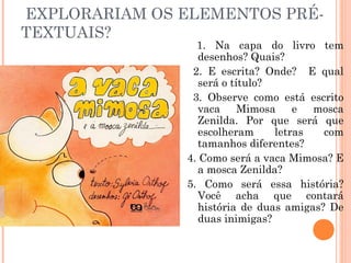 EXPLORARIAM OS ELEMENTOS PRÉ-
TEXTUAIS?
1. Na capa do livro tem
desenhos? Quais?
2. E escrita? Onde? E qual
será o título?
3. Observe como está escrito
vaca Mimosa e mosca
Zenilda. Por que será que
escolheram letras com
tamanhos diferentes?
4. Como será a vaca Mimosa? E
a mosca Zenilda?
5. Como será essa história?
Você acha que contará
história de duas amigas? De
duas inimigas?
 