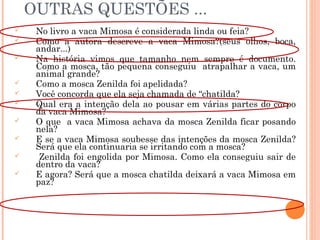 OUTRAS QUESTÕES ...
 No livro a vaca Mimosa é considerada linda ou feia?
 Como a autora descreve a vaca Mimosa?(seus olhos, boca,
andar...)
 Na história vimos que tamanho nem sempre é documento.
Como a mosca, tão pequena conseguiu atrapalhar a vaca, um
animal grande?
 Como a mosca Zenilda foi apelidada?
 Você concorda que ela seja chamada de “chatilda?
 Qual era a intenção dela ao pousar em várias partes do corpo
da vaca Mimosa?
 O que a vaca Mimosa achava da mosca Zenilda ficar posando
nela?
 E se a vaca Mimosa soubesse das intenções da mosca Zenilda?
Será que ela continuaria se irritando com a mosca?
 Zenilda foi engolida por Mimosa. Como ela conseguiu sair de
dentro da vaca?
 E agora? Será que a mosca chatilda deixará a vaca Mimosa em
paz?
 
