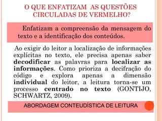 O QUE ENFATIZAM AS QUESTÕES
CIRCULADAS DE VERMELHO?
Enfatizam a compreensão da mensagem do
texto e a identificação dos conteúdos.
Ao exigir do leitor a localização de informações
explícitas no texto, ele precisa apenas saber
decodificar as palavras para localizar as
informações. Como prioriza a decifração do
código e explora apenas a dimensão
individual do leitor, a leitura torna-se um
processo centrado no texto (GONTIJO,
SCHWARTZ, 2009).
ABORDAGEM CONTEUDÍSTICA DE LEITURA
 
