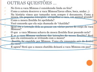 OUTRAS QUESTÕES ...
 No livro a vaca Mimosa é considerada linda ou feia?
 Como a autora descreve a vaca Mimosa?(seus olhos, boca, andar...)
 Na história vimos que tamanho nem sempre é documento. Como a
mosca, tão pequena conseguiu atrapalhar a vaca, um animal grande?
 Como a mosca Zenilda foi apelidada?
 Você concorda que ela seja chamada de “chatilda?
 Qual era a intenção dela ao pousar em várias partes do corpo da vaca
Mimosa?
 O que a vaca Mimosa achava da mosca Zenilda ficar posando nela?
 E se a vaca Mimosa soubesse das intenções da mosca Zenilda? Será
que ela continuaria se irritando com a mosca?
 Zenilda foi engolida por Mimosa. Como ela conseguiu sair de dentro
da vaca?
 E agora? Será que a mosca chatilda deixará a vaca Mimosa em paz?
 