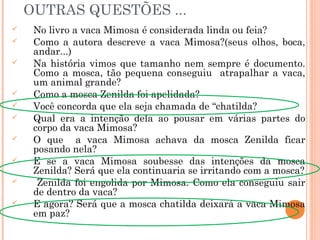 OUTRAS QUESTÕES ...
 No livro a vaca Mimosa é considerada linda ou feia?
 Como a autora descreve a vaca Mimosa?(seus olhos, boca,
andar...)
 Na história vimos que tamanho nem sempre é documento.
Como a mosca, tão pequena conseguiu atrapalhar a vaca,
um animal grande?
 Como a mosca Zenilda foi apelidada?
 Você concorda que ela seja chamada de “chatilda?
 Qual era a intenção dela ao pousar em várias partes do
corpo da vaca Mimosa?
 O que a vaca Mimosa achava da mosca Zenilda ficar
posando nela?
 E se a vaca Mimosa soubesse das intenções da mosca
Zenilda? Será que ela continuaria se irritando com a mosca?
 Zenilda foi engolida por Mimosa. Como ela conseguiu sair
de dentro da vaca?
 E agora? Será que a mosca chatilda deixará a vaca Mimosa
em paz?
 