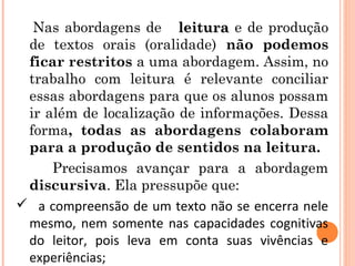 Nas abordagens de leituraleitura e de produção
de textos orais (oralidade) não podemos
ficar restritos a uma abordagem. Assim, no
trabalho com leitura é relevante conciliar
essas abordagens para que os alunos possam
ir além de localização de informações. Dessa
forma, todas as abordagens colaboram
para a produção de sentidos na leitura.
Precisamos avançar para a abordagem
discursiva. Ela pressupõe que:
 a compreensão de um texto não se encerra nele
mesmo, nem somente nas capacidades cognitivas
do leitor, pois leva em conta suas vivências e
experiências;
 