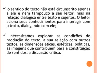  o sentido do texto não está circunscrito apenas
a ele e nem tampouco a seu leitor, mas na
relação dialógica entre texto e sujeitos. O leitor
aciona seus conhecimentos para interagir com
o texto, dialogando com ele;
 necessitamos explorar as condições de
produção do texto, a sua relação com outros
textos, as dimensões éticas, estéticas, políticas,
as imagens que contribuem para a constituição
de sentidos, a discussão crítica.
 