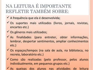 NA LEITURA É IMPORTANTE
REFLETIR TAMBÉM SOBRE:
 A frequência que ela é desenvolvida;
 Os suportes mais utilizados (livros, jornais, revistas,
encartes etc.)
 Os gêneros mais utilizados;
 As finalidades (para entreter, obter informações,
lembrar, despertar sentimentos, ampliar conhecimentos
etc.)
 Os espaços/tempos (na sala de aula, na biblioteca, no
recreio, laboratório etc.)
 Como são realizadas (pelo professor, pelos alunos
individualmente, em pequenos grupos etc.)
 As queixas dos alunos nas atividades de leitura
 