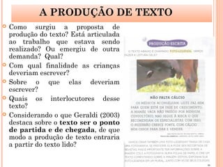  Como surgiu a proposta de
produção do texto? Está articulada
ao trabalho que estava sendo
realizado? Ou emergiu de outra
demanda? Qual?
 Com qual finalidade as crianças
deveriam escrever?
 Sobre o que elas deveriam
escrever?
 Quais os interlocutores desse
texto?
 Considerando o que Geraldi (2003)
destaca sobre o texto ser o ponto
de partida e de chegada, de que
modo a produção de texto entraria
a partir do texto lido?
A PRODUÇÃO DE TEXTO
 