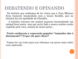 DEBATENDO E OPINANDO
Na história que acabamos de ler vimos que a Vaca Mimosa
ficou bastante incomodada com a mosca Zenilda, que na
história foi até apelidada de Chatilda.
A história retratou um animal pequeno incomodando um
animal bem maior, mas por outro lado a mosca acabou sendo
engolida pela vaca, animal de maior porte...
Vocês conhecem a expressão popular “tamanho não é
documento”? O que ela quer dizer?
Vamos ler um texto para nos informar um pouco mais sobre
essa expressão.
 