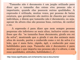 “Tamanho não é documento é um jargão utilizado para
dizer que o tamanho das coisas e/ou pessoas não é
importante, quando elas possuem outras qualidades. A
expressão é utilizada, muitas vezes, por pessoas de baixa
estatura, que geralmente são motivo de chacota por outros
indivíduos, e dizem que tamanho não é documento, ou seja,
apesar da altura elas são pessoas boas, corretas, de caráter
e etc.
A expressão é para dizer que nem sempre pessoas
pequenas são inferiores as mais altas, inclusive existe uma
frase que diz  “se tamanho fosse documento, girafa era rei
da selva”, mostrando que a girafa é um dos animais mais
altos do mundo, porém o conhecido como o rei da selva é o
leão, que é mais forte, rápido, ágil, e conhecido por suas
habilidades para caça. Tamanho não é documento é para
mostrar que o que importa nas pessoas não é a altura, e sim
suas qualidades, atitudes, habilidades [...]”.
http://www.significados.com.br/tamanho-nao-e-documento/
 