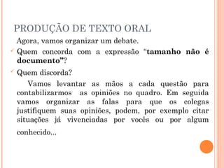 PRODUÇÃO DE TEXTO ORAL
Agora, vamos organizar um debate.
 Quem concorda com a expressão “tamanho não é
documento”?
 Quem discorda?
Vamos levantar as mãos a cada questão para
contabilizarmos as opiniões no quadro. Em seguida
vamos organizar as falas para que os colegas
justifiquem suas opiniões, podem, por exemplo citar
situações já vivenciadas por vocês ou por algum
conhecido...
 