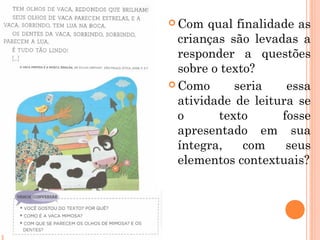  Com qual finalidade as
crianças são levadas a
responder a questões
sobre o texto?
 Como seria essa
atividade de leitura se
o texto fosse
apresentado em sua
íntegra, com seus
elementos contextuais?
 